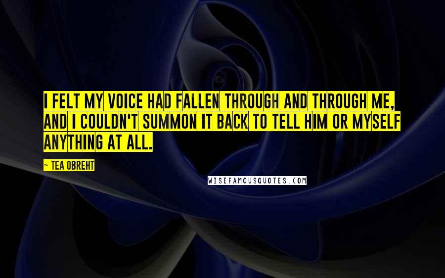 Tea Obreht Quotes: I felt my voice had fallen through and through me, and I couldn't summon it back to tell him or myself anything at all.