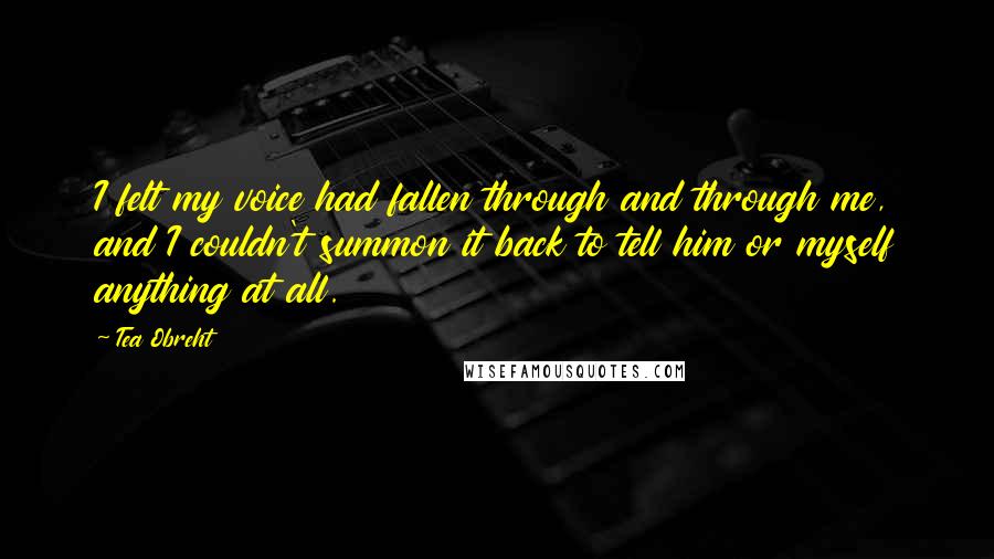 Tea Obreht Quotes: I felt my voice had fallen through and through me, and I couldn't summon it back to tell him or myself anything at all.