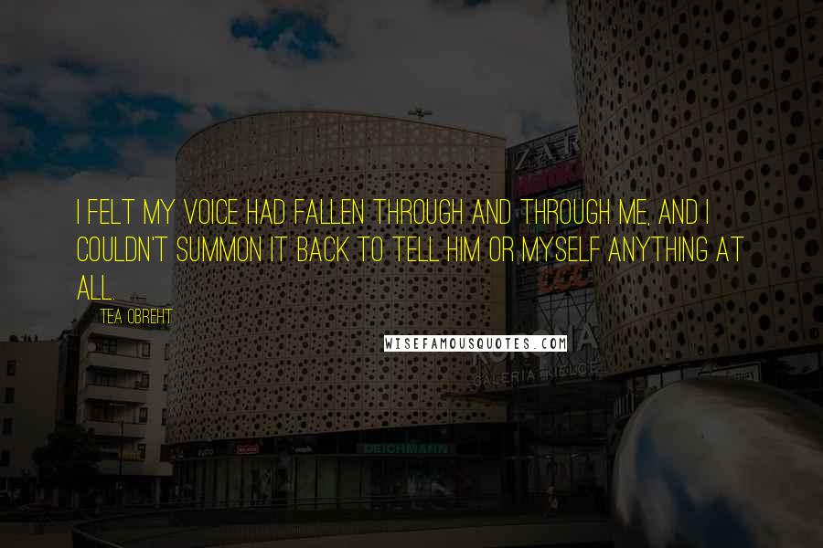 Tea Obreht Quotes: I felt my voice had fallen through and through me, and I couldn't summon it back to tell him or myself anything at all.