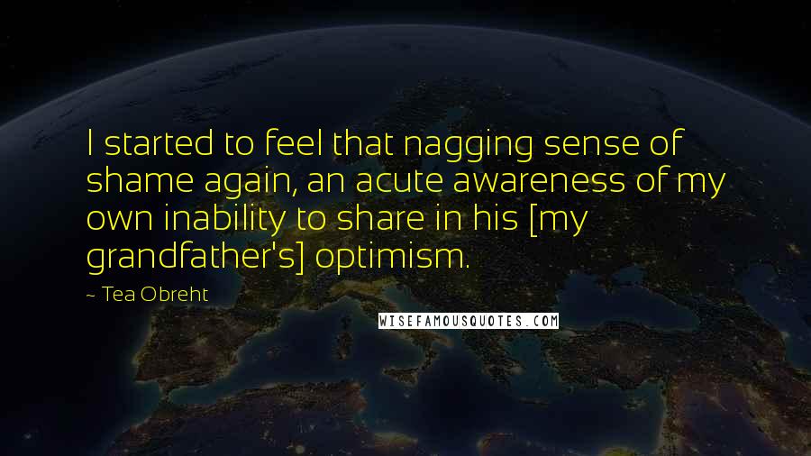Tea Obreht Quotes: I started to feel that nagging sense of shame again, an acute awareness of my own inability to share in his [my grandfather's] optimism.