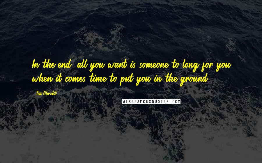 Tea Obreht Quotes: In the end, all you want is someone to long for you when it comes time to put you in the ground.