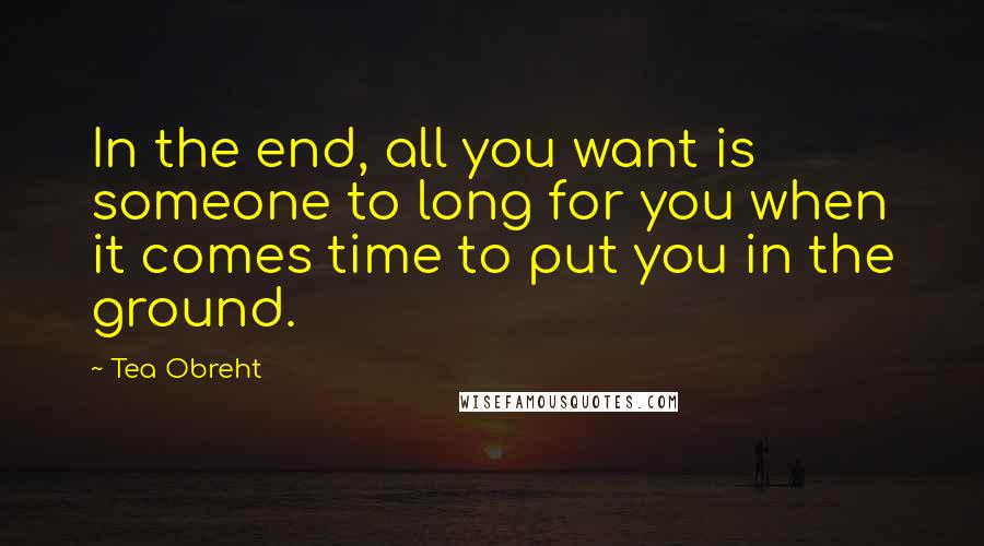 Tea Obreht Quotes: In the end, all you want is someone to long for you when it comes time to put you in the ground.