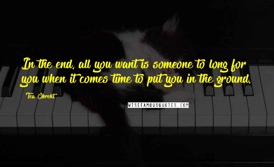 Tea Obreht Quotes: In the end, all you want is someone to long for you when it comes time to put you in the ground.