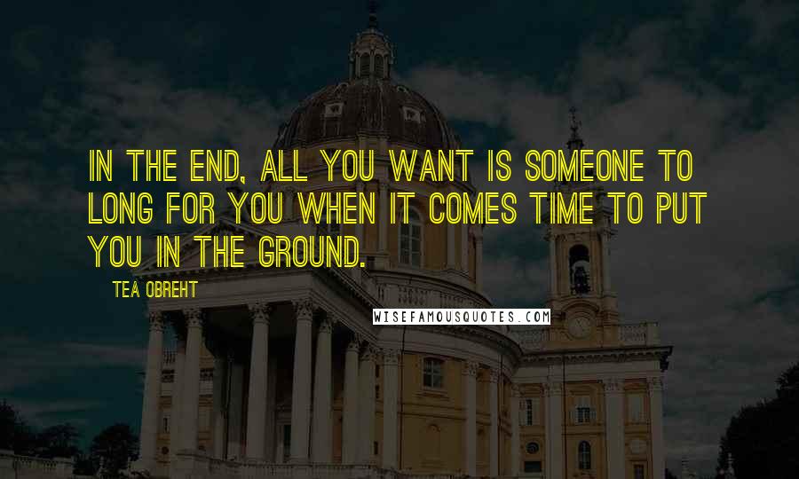 Tea Obreht Quotes: In the end, all you want is someone to long for you when it comes time to put you in the ground.