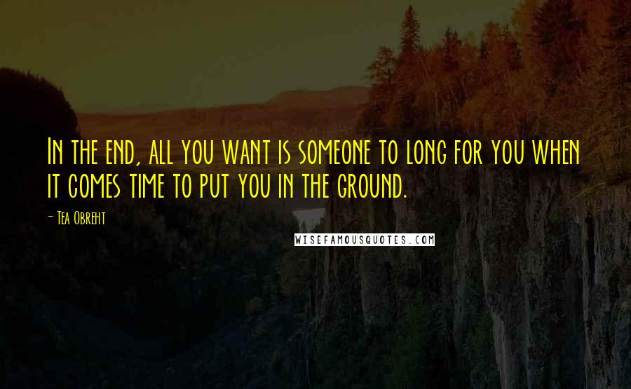 Tea Obreht Quotes: In the end, all you want is someone to long for you when it comes time to put you in the ground.