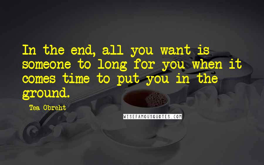 Tea Obreht Quotes: In the end, all you want is someone to long for you when it comes time to put you in the ground.