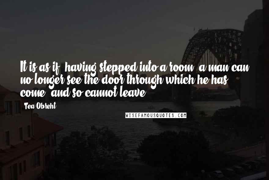 Tea Obreht Quotes: It is as if, having stepped into a room, a man can no longer see the door through which he has come, and so cannot leave.