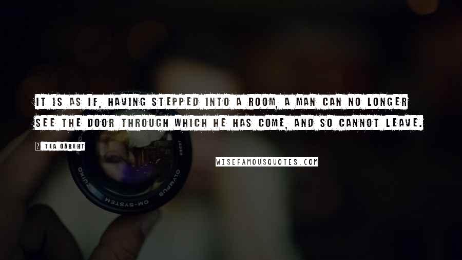 Tea Obreht Quotes: It is as if, having stepped into a room, a man can no longer see the door through which he has come, and so cannot leave.