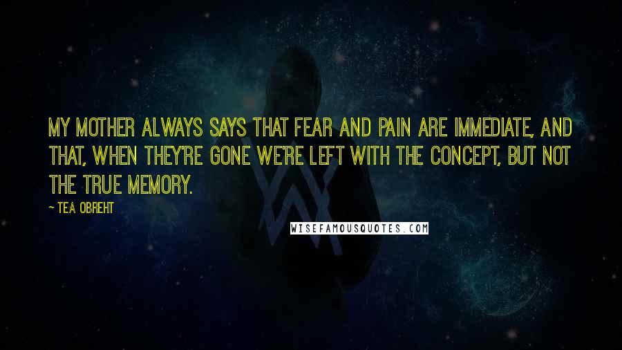 Tea Obreht Quotes: My mother always says that fear and pain are immediate, and that, when they're gone we're left with the concept, but not the true memory.