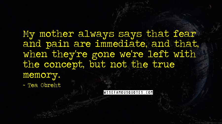 Tea Obreht Quotes: My mother always says that fear and pain are immediate, and that, when they're gone we're left with the concept, but not the true memory.