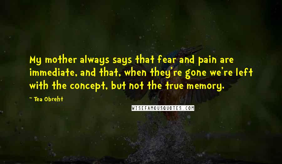 Tea Obreht Quotes: My mother always says that fear and pain are immediate, and that, when they're gone we're left with the concept, but not the true memory.