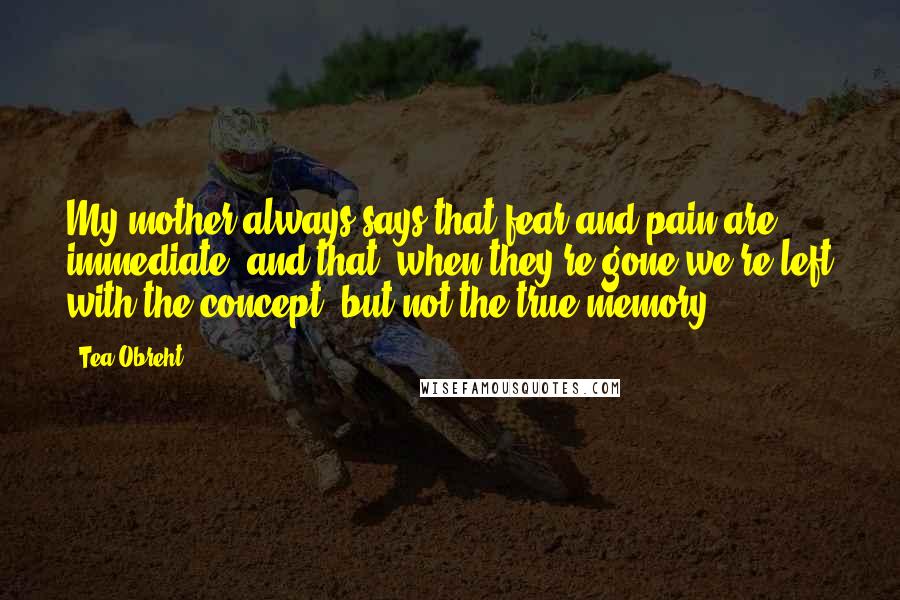 Tea Obreht Quotes: My mother always says that fear and pain are immediate, and that, when they're gone we're left with the concept, but not the true memory.