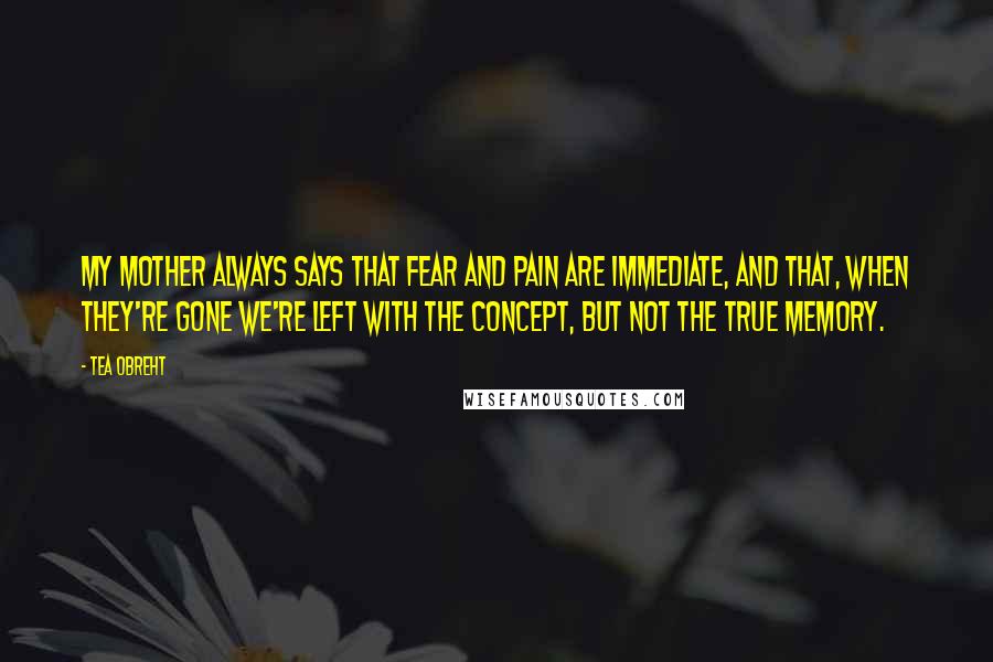 Tea Obreht Quotes: My mother always says that fear and pain are immediate, and that, when they're gone we're left with the concept, but not the true memory.