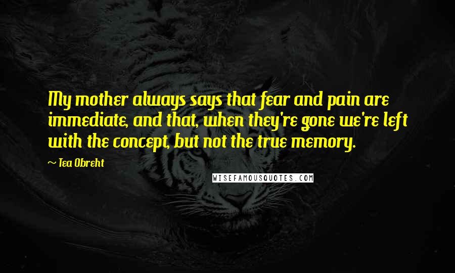 Tea Obreht Quotes: My mother always says that fear and pain are immediate, and that, when they're gone we're left with the concept, but not the true memory.