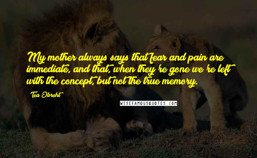 Tea Obreht Quotes: My mother always says that fear and pain are immediate, and that, when they're gone we're left with the concept, but not the true memory.
