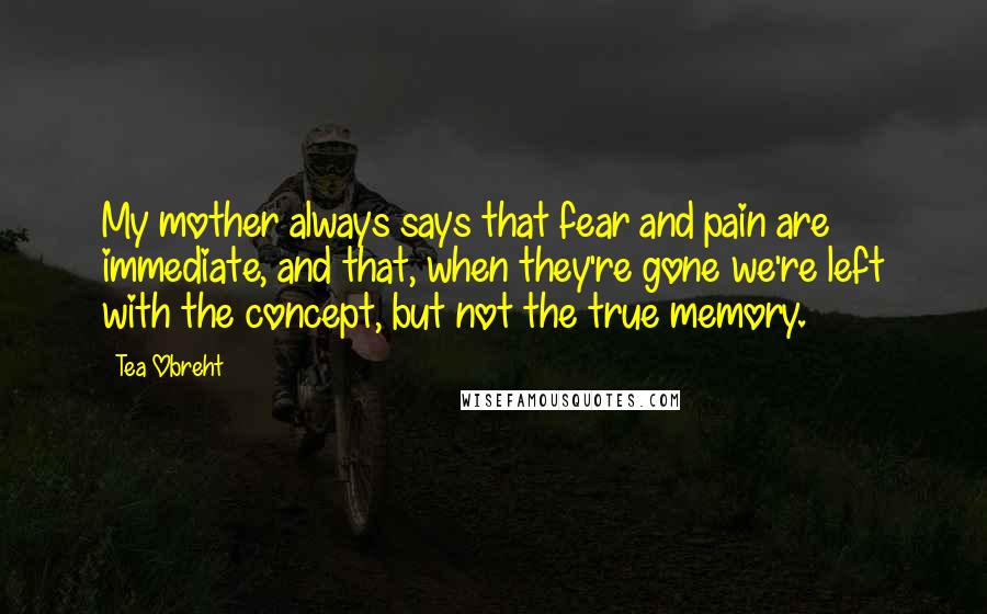 Tea Obreht Quotes: My mother always says that fear and pain are immediate, and that, when they're gone we're left with the concept, but not the true memory.