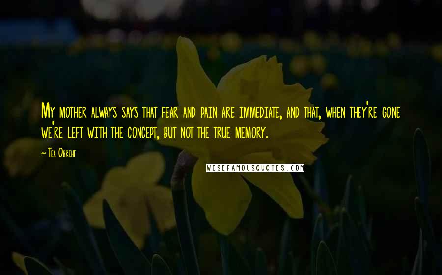 Tea Obreht Quotes: My mother always says that fear and pain are immediate, and that, when they're gone we're left with the concept, but not the true memory.