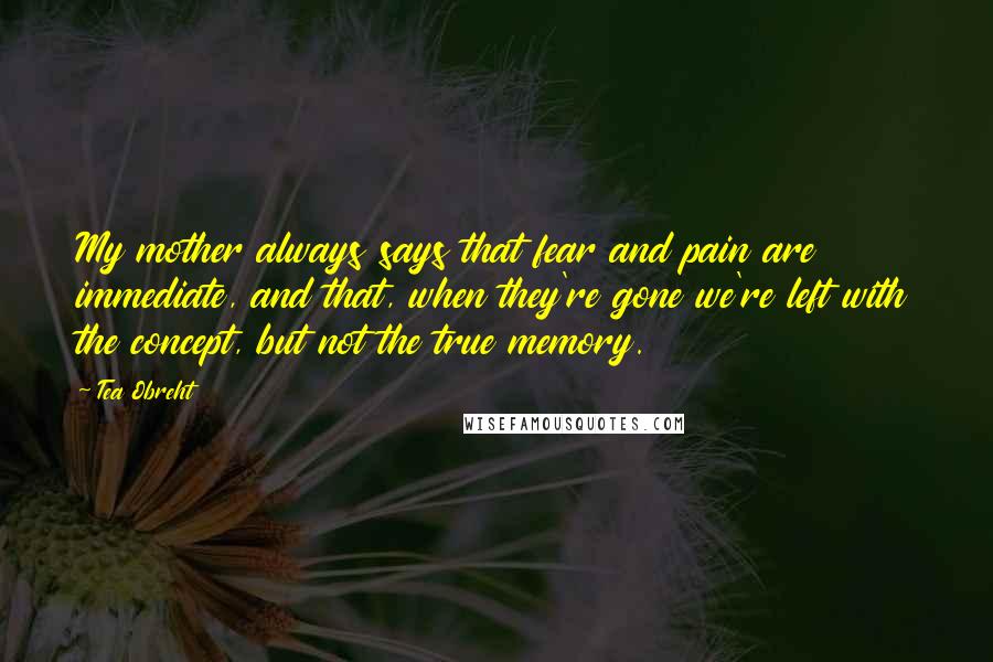 Tea Obreht Quotes: My mother always says that fear and pain are immediate, and that, when they're gone we're left with the concept, but not the true memory.