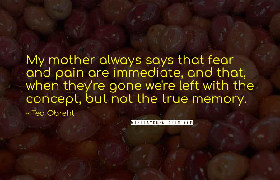 Tea Obreht Quotes: My mother always says that fear and pain are immediate, and that, when they're gone we're left with the concept, but not the true memory.