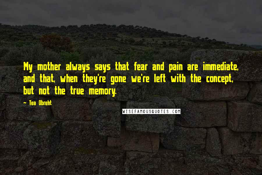 Tea Obreht Quotes: My mother always says that fear and pain are immediate, and that, when they're gone we're left with the concept, but not the true memory.