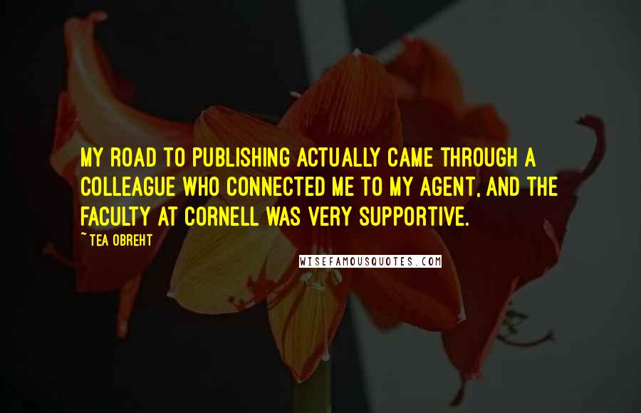 Tea Obreht Quotes: My road to publishing actually came through a colleague who connected me to my agent, and the faculty at Cornell was very supportive.