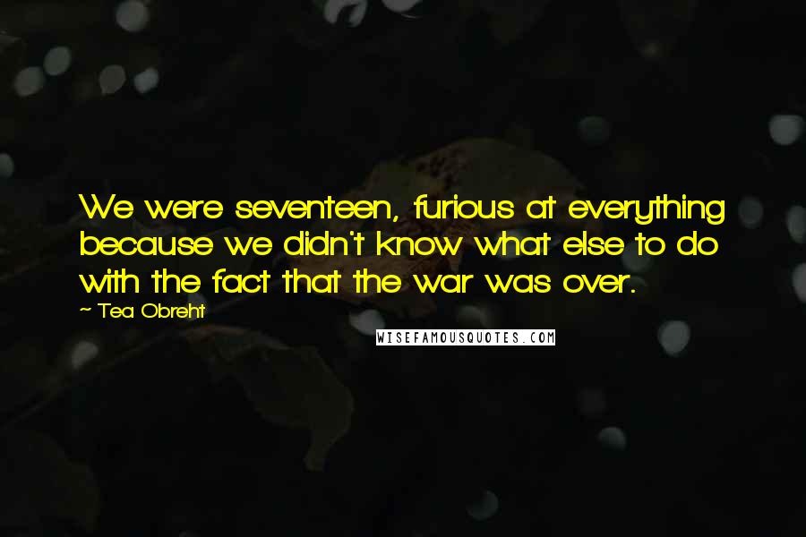 Tea Obreht Quotes: We were seventeen, furious at everything because we didn't know what else to do with the fact that the war was over.