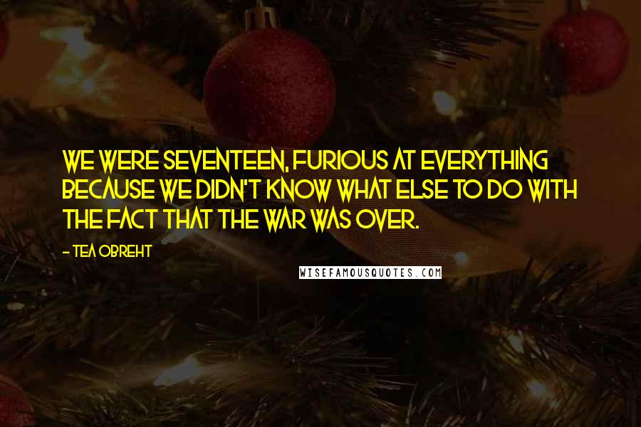 Tea Obreht Quotes: We were seventeen, furious at everything because we didn't know what else to do with the fact that the war was over.