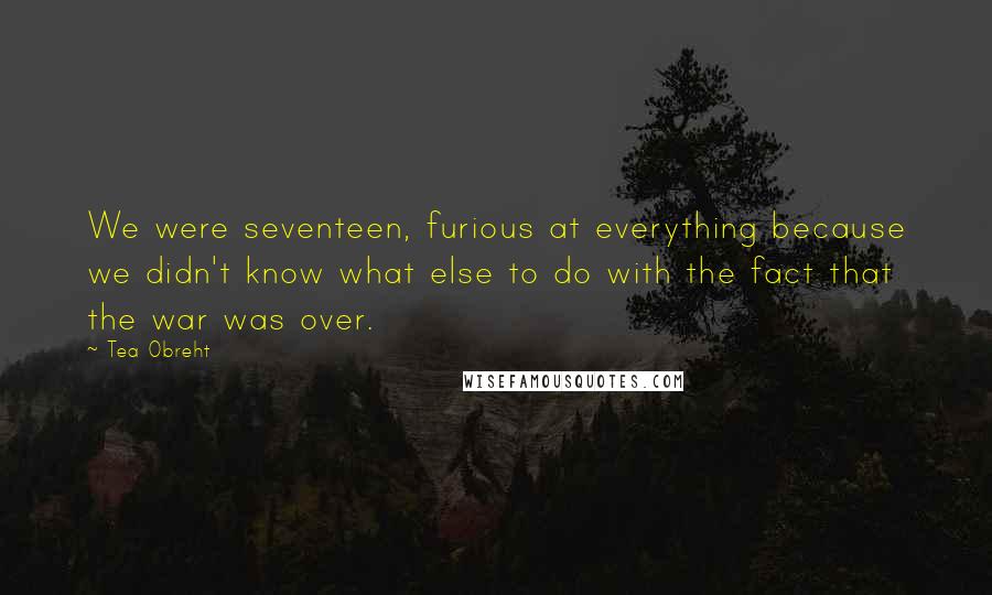 Tea Obreht Quotes: We were seventeen, furious at everything because we didn't know what else to do with the fact that the war was over.