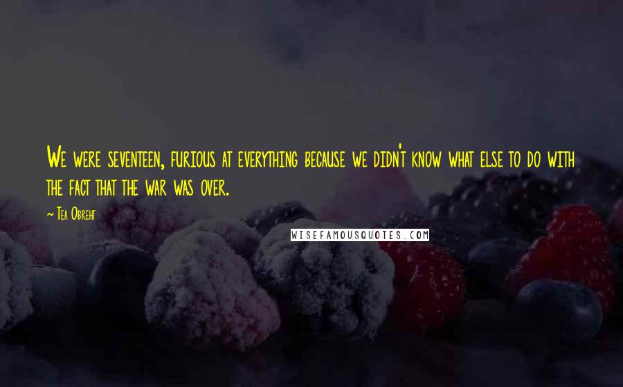 Tea Obreht Quotes: We were seventeen, furious at everything because we didn't know what else to do with the fact that the war was over.