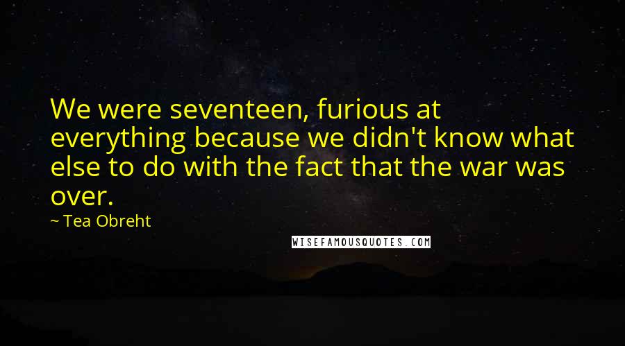 Tea Obreht Quotes: We were seventeen, furious at everything because we didn't know what else to do with the fact that the war was over.