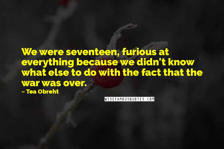 Tea Obreht Quotes: We were seventeen, furious at everything because we didn't know what else to do with the fact that the war was over.