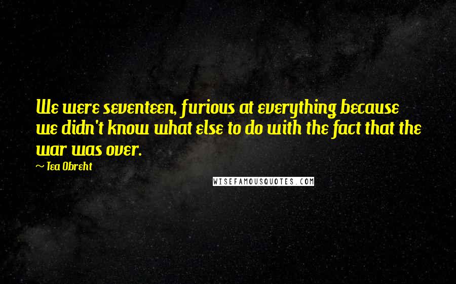 Tea Obreht Quotes: We were seventeen, furious at everything because we didn't know what else to do with the fact that the war was over.