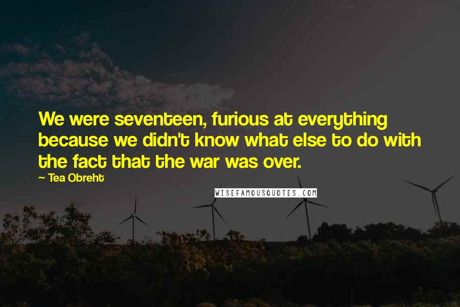 Tea Obreht Quotes: We were seventeen, furious at everything because we didn't know what else to do with the fact that the war was over.