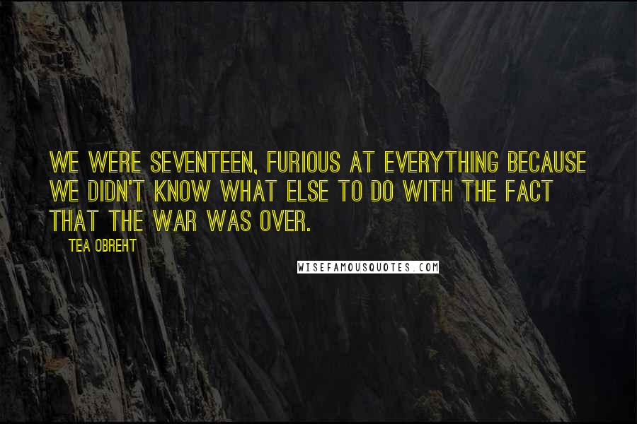 Tea Obreht Quotes: We were seventeen, furious at everything because we didn't know what else to do with the fact that the war was over.