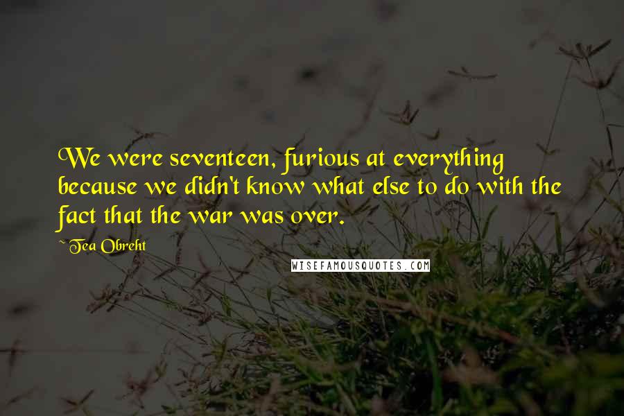 Tea Obreht Quotes: We were seventeen, furious at everything because we didn't know what else to do with the fact that the war was over.