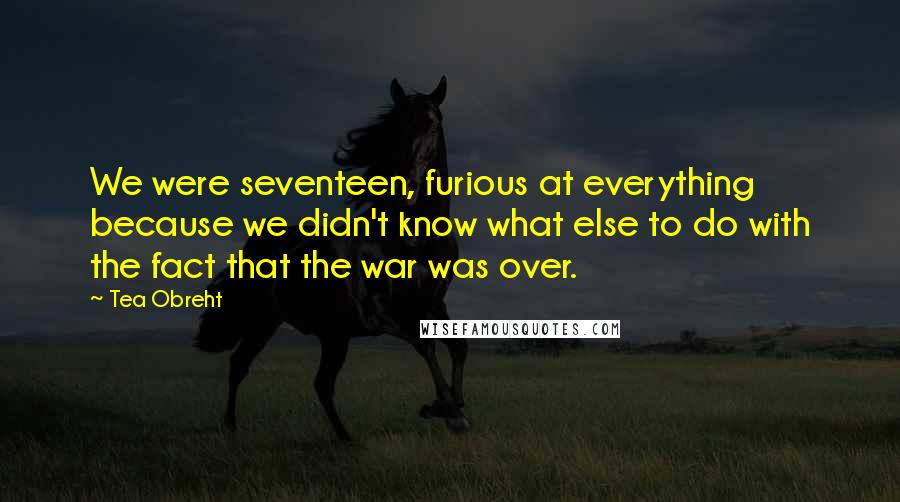 Tea Obreht Quotes: We were seventeen, furious at everything because we didn't know what else to do with the fact that the war was over.