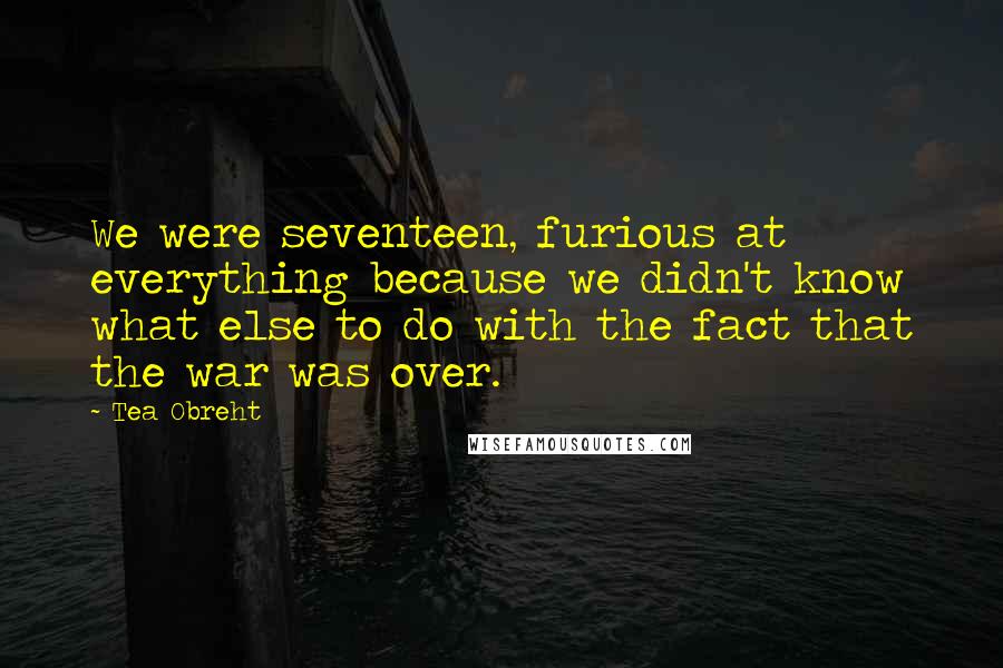 Tea Obreht Quotes: We were seventeen, furious at everything because we didn't know what else to do with the fact that the war was over.