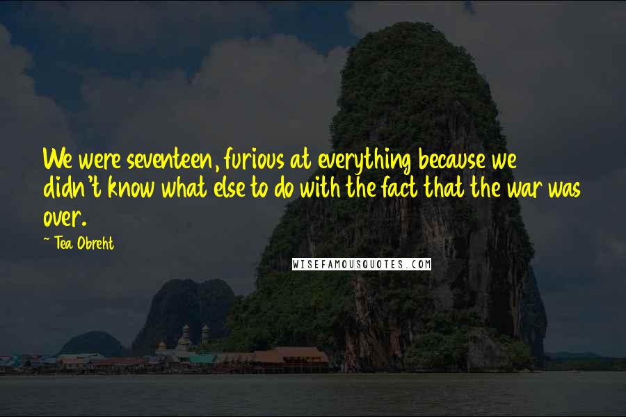 Tea Obreht Quotes: We were seventeen, furious at everything because we didn't know what else to do with the fact that the war was over.