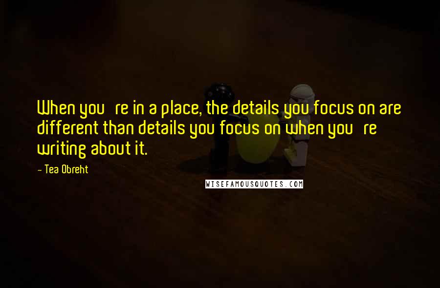 Tea Obreht Quotes: When you're in a place, the details you focus on are different than details you focus on when you're writing about it.