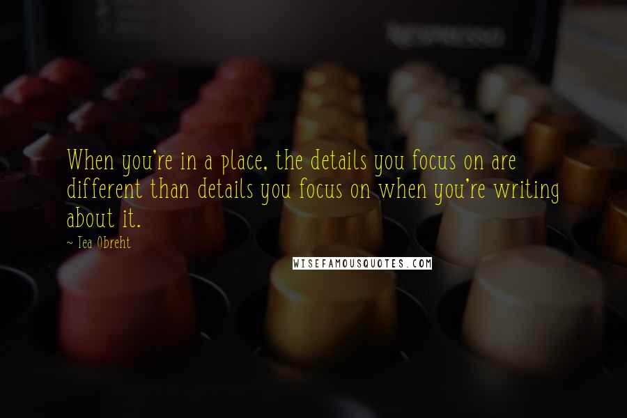 Tea Obreht Quotes: When you're in a place, the details you focus on are different than details you focus on when you're writing about it.