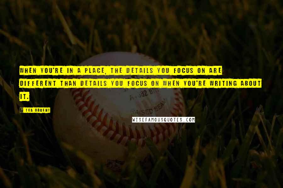 Tea Obreht Quotes: When you're in a place, the details you focus on are different than details you focus on when you're writing about it.