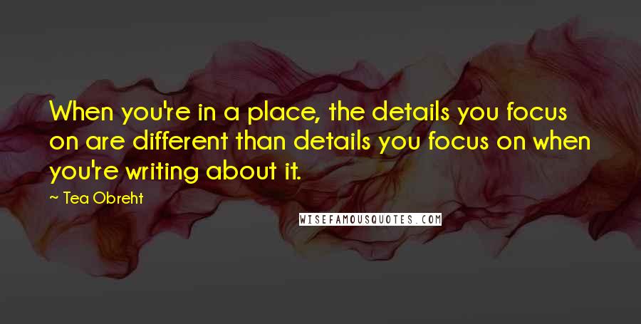 Tea Obreht Quotes: When you're in a place, the details you focus on are different than details you focus on when you're writing about it.
