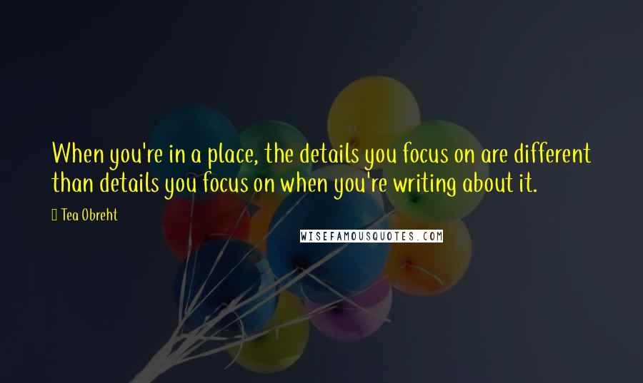 Tea Obreht Quotes: When you're in a place, the details you focus on are different than details you focus on when you're writing about it.
