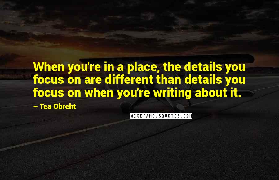 Tea Obreht Quotes: When you're in a place, the details you focus on are different than details you focus on when you're writing about it.
