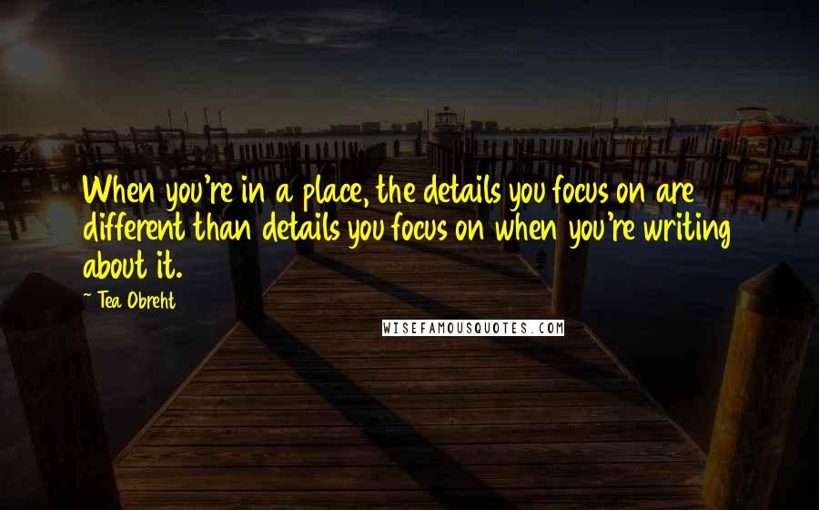 Tea Obreht Quotes: When you're in a place, the details you focus on are different than details you focus on when you're writing about it.