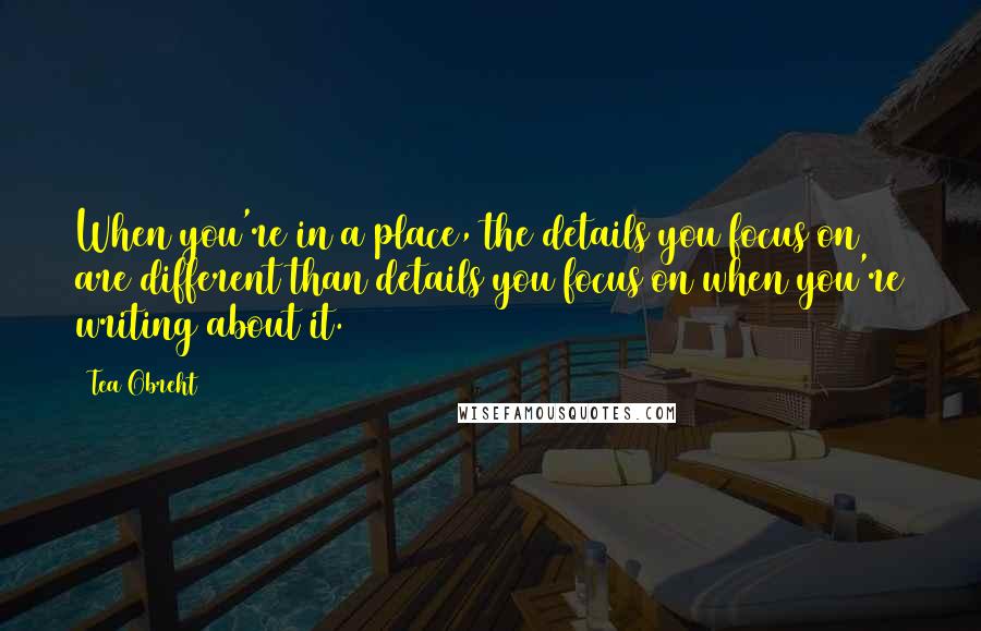 Tea Obreht Quotes: When you're in a place, the details you focus on are different than details you focus on when you're writing about it.