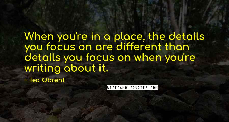 Tea Obreht Quotes: When you're in a place, the details you focus on are different than details you focus on when you're writing about it.