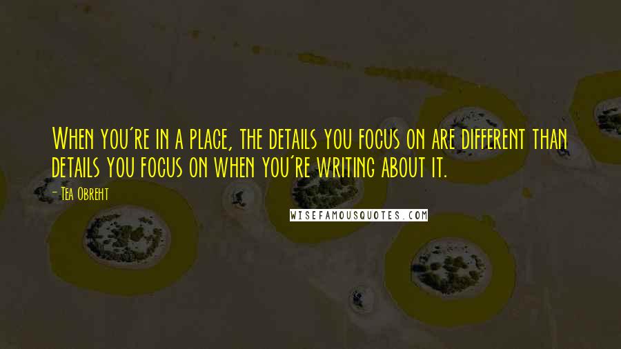 Tea Obreht Quotes: When you're in a place, the details you focus on are different than details you focus on when you're writing about it.