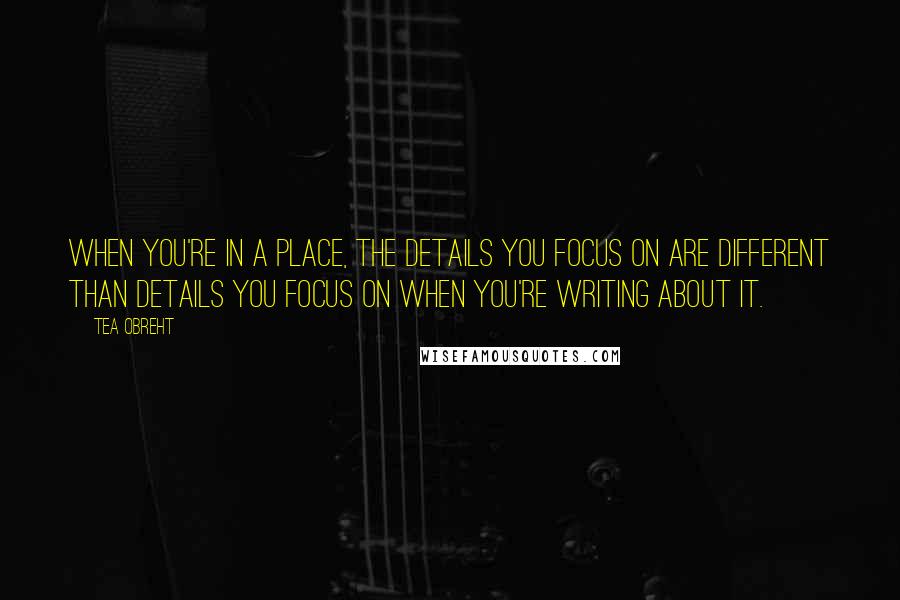 Tea Obreht Quotes: When you're in a place, the details you focus on are different than details you focus on when you're writing about it.