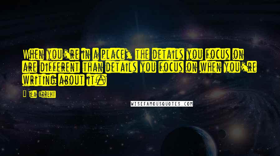 Tea Obreht Quotes: When you're in a place, the details you focus on are different than details you focus on when you're writing about it.